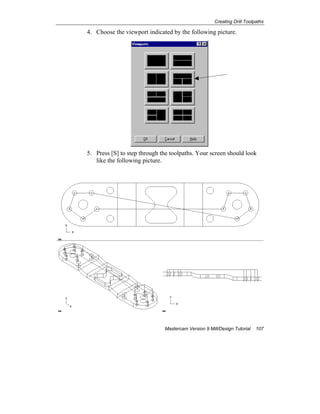 Creating Drill Toolpaths
Mastercam Version 9 Mill/Design Tutorial 107
4. Choose the viewport indicated by the following picture.
5. Press [S] to step through the toolpaths. Your screen should look
like the following picture.
 