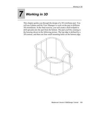 Working in 3D
Mastercam Version 9 Mill/Design Tutorial 109
7 Working in 3D
This chapter guides you through the design of a 3D wireframe part. You
will use Cplanes and the View Manager to work on the part in different
3D orientations. In the final exercise, you will create a drill toolpath to
drill upwards into the part from the bottom. The part you'll be creating is
the housing shown in the following picture. The top edge is defined by a
3D contour, and there are four small mounting holes on the bottom edge.
 