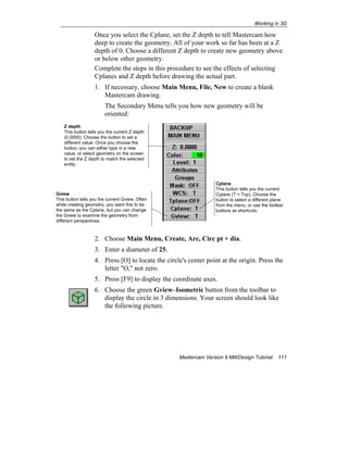 Working in 3D
Mastercam Version 9 Mill/Design Tutorial 111
Once you select the Cplane, set the Z depth to tell Mastercam how
deep to create the geometry. All of your work so far has been at a Z
depth of 0. Choose a different Z depth to create new geometry above
or below other geometry.
Complete the steps in this procedure to see the effects of selecting
Cplanes and Z depth before drawing the actual part.
1. If necessary, choose Main Menu, File, New to create a blank
Mastercam drawing.
The Secondary Menu tells you how new geometry will be
oriented:
2. Choose Main Menu, Create, Arc, Circ pt + dia.
3. Enter a diameter of 25.
4. Press [O] to locate the circle's center point at the origin. Press the
letter "O," not zero.
5. Press [F9] to display the coordinate axes.
6. Choose the green Gview–Isometric button from the toolbar to
display the circle in 3 dimensions. Your screen should look like
the following picture.
Z depth
This button tells you the current Z depth
(0.0000). Choose the button to set a
different value. Once you choose the
button, you can either type in a new
value, or select geometry on the screen
to set the Z depth to match the selected
entity.
Cplane
This button tells you the current
Cplane (T = Top). Choose the
button to select a different plane
from the menu, or use the toolbar
buttons as shortcuts.
Gview
This button tells you the current Gview. Often
while creating geometry, you want this to be
the same as the Cplane, but you can change
the Gview to examine the geometry from
different perspectives.
 