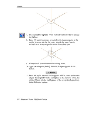 Chapter 7
112 Mastercam Version 9 Mill/Design Tutorial
7. Choose the blue Cplane–Front button from the toolbar to change
the Cplane.
8. Press [O] again to create a new circle with its center point at the
origin. You can see that the center point is the same, but the
second circle is now aligned with the front of the part.
9. Choose the Z button from the Secondary Menu.
10. Type –40 and press [Enter]. The new Z depth appears on the
button.
11. Press [O] again. Another circle appears with its center point at the
origin. It is aligned with the same plane as the previous circle, but
shifted 40 mm into the part because of the new Z depth, as shown
in the following picture.
 
