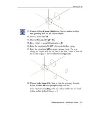 Working in 3D
Mastercam Version 9 Mill/Design Tutorial 113
12. Choose the blue Cplane–Side button from the toolbar to align
new geometry with the left side of the part.
13. Choose Z and enter 75.
14. Choose Backup, Circ pt + dia.
15. Press [Enter] to accept the diameter of 25.
16. Enter the coordinates X–25,Y10 to create the first circle.
17. Enter the coordinate X25 to create a second circle. The new
circles are aligned with the left face of the part, 75 mm in front of
the system origin, as shown in the following picture.
18. Choose Main Menu, File, New to clear the geometry from the
screen. Choose No when prompted to save the file.
Note: After choosing File, New, the Cplane and Gview are reset
to Top and the Z depth is reset to 0.
 