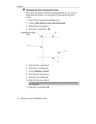Chapter 7
114 Mastercam Version 9 Mill/Design Tutorial
Creating the first construction lines
Now that you've gotten a feel for creating geometry in 3D, you can
begin drawing the part. You will begin by drawing the top-front
corner.
1. Press [F9] to display the coordinate axes.
2. Choose Main Menu, Create, Line, Horizontal.
3. Draw the line at position 1.
4. Enter the Y coordinate: –80
5. Draw the line at position 2.
6. Enter the Y coordinate: 0
7. Choose Backup, Vertical.
8. Draw the line at position 3.
9. Enter the X coordinate: 0
10. Draw the line at position 4.
Tip: If you need more space to finish drawing the line, press the [Down arrow]
key a few times.
11. Enter the X coordinate: 60
1
2
3
4
Construction origin
(0,0)
 