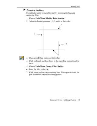 Working in 3D
Mastercam Version 9 Mill/Design Tutorial 115
Trimming the lines
Complete the upper corner of the part by trimming the lines and
adding the fillet.
1. Choose Main Menu, Modify, Trim, 1 entity.
2. Select the lines at positions 1, 2, 3, and 4 in that order.
3. Choose the Delete button on the toolbar.
4. Click on lines 2 and 4 as shown in the preceding picture to delete
them.
5. Choose Main Menu, Create, Fillet, Radius.
6. Enter the fillet radius: 36
7. Click on each of the two remaining lines. When you are done, the
part should look like the following picture.
3
1
4
2
 
