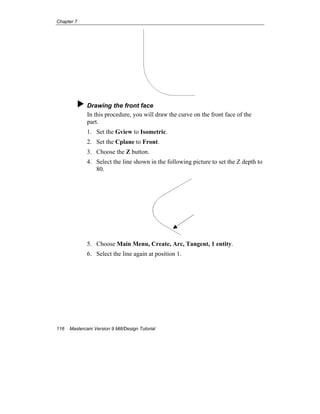 Chapter 7
116 Mastercam Version 9 Mill/Design Tutorial
Drawing the front face
In this procedure, you will draw the curve on the front face of the
part.
1. Set the Gview to Isometric.
2. Set the Cplane to Front.
3. Choose the Z button.
4. Select the line shown in the following picture to set the Z depth to
80.
5. Choose Main Menu, Create, Arc, Tangent, 1 entity.
6. Select the line again at position 1.
 