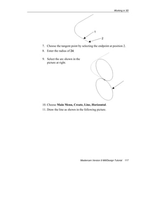 Working in 3D
Mastercam Version 9 Mill/Design Tutorial 117
7. Choose the tangent point by selecting the endpoint at position 2.
8. Enter the radius of 24.
9. Select the arc shown in the
picture at right.
10. Choose Main Menu, Create, Line, Horizontal.
11. Draw the line as shown in the following picture.
1
2
 