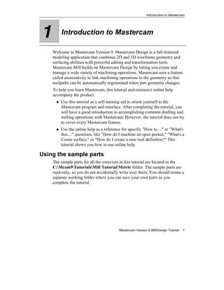 Introduction to Mastercam
Mastercam Version 9 Mill/Design Tutorial 1
1 Introduction to Mastercam
Welcome to Mastercam Version 9. Mastercam Design is a full-featured
modeling application that combines 2D and 3D wireframe geometry and
surfacing abilities with powerful editing and transformation tools.
Mastercam Mill builds on Mastercam Design by letting you create and
manage a wide variety of machining operations. Mastercam uses a feature
called associativity to link machining operations to the geometry so that
toolpaths can be automatically regenerated when part geometry changes.
To help you learn Mastercam, this tutorial and extensive online help
accompany the product.
Use this tutorial as a self-training aid to orient yourself to the
Mastercam program and interface. After completing the tutorial, you
will have a good introduction to accomplishing common drafting and
milling operations with Mastercam. However, the tutorial does not try
to cover every Mastercam feature.
Use the online help as a reference for specific "How to…" or "What's
this…" questions, like "How do I machine an open pocket," "What's a
Coons surface," or "How do I create a new tool definition?" This
tutorial shows you how to use online help.
Using the sample parts
The sample parts for all the exercises in this tutorial are located in the
C:Mcam9TutorialsMill TutorialMetric folder. The sample parts are
read-only, so you do not accidentally write over them. You should create a
separate working folder where you can save your own parts as you
complete the tutorial.
 