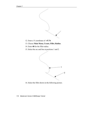 Chapter 7
118 Mastercam Version 9 Mill/Design Tutorial
12. Enter a Y coordinate of –47.74.
13. Choose Main Menu, Create, Fillet, Radius.
14. Enter 48 for the fillet radius.
15. Select the arc and line at positions 1 and 2.
16. Select the fillet shown in the following picture.
1
2
 