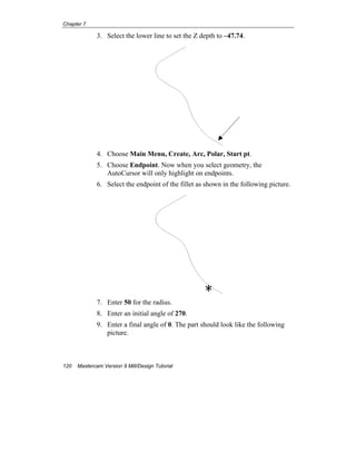 Chapter 7
120 Mastercam Version 9 Mill/Design Tutorial
3. Select the lower line to set the Z depth to –47.74.
4. Choose Main Menu, Create, Arc, Polar, Start pt.
5. Choose Endpoint. Now when you select geometry, the
AutoCursor will only highlight on endpoints.
6. Select the endpoint of the fillet as shown in the following picture.
7. Enter 50 for the radius.
8. Enter an initial angle of 270.
9. Enter a final angle of 0. The part should look like the following
picture.
E
 