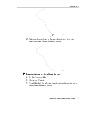 Working in 3D
Mastercam Version 9 Mill/Design Tutorial 121
10. Delete the line as shown in the preceding picture. Your part
should now look like the following picture.
Drawing the arc on the side of the part
1. Set the Cplane to Side.
2. Choose the Z button.
3. Press [E] to lock the selection on endpoints and select the arc as
shown in the following picture.
 