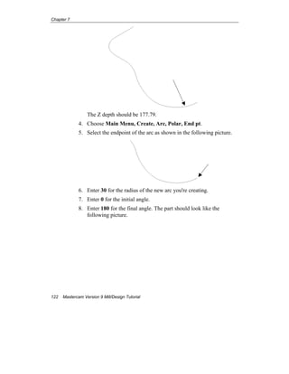 Chapter 7
122 Mastercam Version 9 Mill/Design Tutorial
The Z depth should be 177.79.
4. Choose Main Menu, Create, Arc, Polar, End pt.
5. Select the endpoint of the arc as shown in the following picture.
6. Enter 30 for the radius of the new arc you're creating.
7. Enter 0 for the initial angle.
8. Enter 180 for the final angle. The part should look like the
following picture.
 
