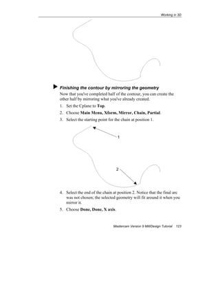 Working in 3D
Mastercam Version 9 Mill/Design Tutorial 123
Finishing the contour by mirroring the geometry
Now that you've completed half of the contour, you can create the
other half by mirroring what you've already created.
1. Set the Cplane to Top.
2. Choose Main Menu, Xform, Mirror, Chain, Partial.
3. Select the starting point for the chain at position 1.
4. Select the end of the chain at position 2. Notice that the final arc
was not chosen; the selected geometry will fit around it when you
mirror it.
5. Choose Done, Done, X axis.
1
2
 