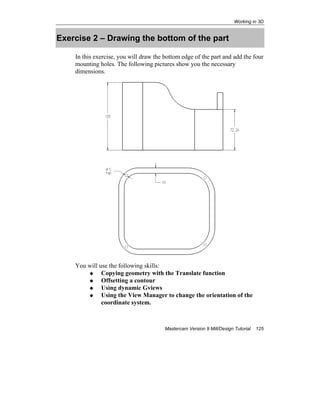 Working in 3D
Mastercam Version 9 Mill/Design Tutorial 125
Exercise 2 – Drawing the bottom of the part
In this exercise, you will draw the bottom edge of the part and add the four
mounting holes. The following pictures show you the necessary
dimensions.
You will use the following skills:
Copying geometry with the Translate function
Offsetting a contour
Using dynamic Gviews
Using the View Manager to change the orientation of the
coordinate system.
 
