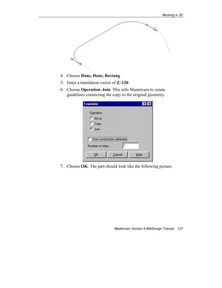 Working in 3D
Mastercam Version 9 Mill/Design Tutorial 127
4. Choose Done, Done, Rectang.
5. Enter a translation vector of Z–120.
6. Choose Operation–Join. This tells Mastercam to create
guidelines connecting the copy to the original geometry.
7. Choose OK. The part should look like the following picture.
 