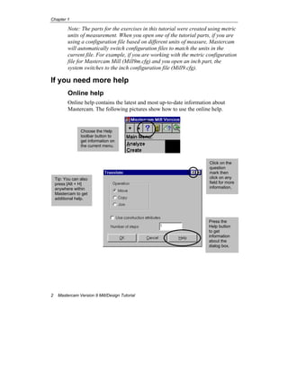 Chapter 1
2 Mastercam Version 9 Mill/Design Tutorial
Note: The parts for the exercises in this tutorial were created using metric
units of measurement. When you open one of the tutorial parts, if you are
using a configuration file based on different units of measure, Mastercam
will automatically switch configuration files to match the units in the
current file. For example, if you are working with the metric configuration
file for Mastercam Mill (Mill9m.cfg) and you open an inch part, the
system switches to the inch configuration file (Mill9.cfg).
If you need more help
Online help
Online help contains the latest and most up-to-date information about
Mastercam. The following pictures show how to use the online help.
Press the
Help button
to get
information
about the
dialog box.
Click on the
question
mark then
click on any
field for more
information.
Tip: You can also
press [Alt + H]
anywhere within
Mastercam to get
additional help.
Choose the Help
toolbar button to
get information on
the current menu.
 