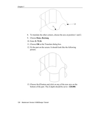 Chapter 7
128 Mastercam Version 9 Mill/Design Tutorial
8. To translate the other corners, choose the arcs at position 1 and 2.
9. Choose Done, Rectang.
10. Enter Z–72.26.
11. Choose OK at the Translate dialog box.
12. Fit the part on the screen. It should look like the following
picture.
13. Choose the Z button and click on any of the new arcs on the
bottom of the part. The Z depth should be set to –120.000.
1
2
 