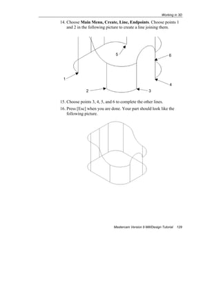 Working in 3D
Mastercam Version 9 Mill/Design Tutorial 129
14. Choose Main Menu, Create, Line, Endpoints. Choose points 1
and 2 in the following picture to create a line joining them.
15. Choose points 3, 4, 5, and 6 to complete the other lines.
16. Press [Esc] when you are done. Your part should look like the
following picture.
1
2
65
4
3
 