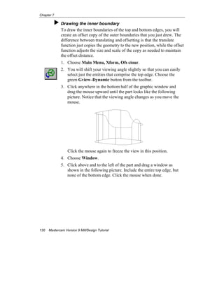 Chapter 7
130 Mastercam Version 9 Mill/Design Tutorial
Drawing the inner boundary
To draw the inner boundaries of the top and bottom edges, you will
create an offset copy of the outer boundaries that you just drew. The
difference between translating and offsetting is that the translate
function just copies the geometry to the new position, while the offset
function adjusts the size and scale of the copy as needed to maintain
the offset distance.
1. Choose Main Menu, Xform, Ofs ctour.
2. You will shift your viewing angle slightly so that you can easily
select just the entities that comprise the top edge. Choose the
green Gview–Dynamic button from the toolbar.
3. Click anywhere in the bottom half of the graphic window and
drag the mouse upward until the part looks like the following
picture. Notice that the viewing angle changes as you move the
mouse.
Click the mouse again to freeze the view in this position.
4. Choose Window.
5. Click above and to the left of the part and drag a window as
shown in the following picture. Include the entire top edge, but
none of the bottom edge. Click the mouse when done.
 
