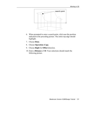 Working in 3D
Mastercam Version 9 Mill/Design Tutorial 131
6. When prompted to enter a search point, click near the position
indicated in the preceding picture. The entire top edge should
highlight.
7. Choose Done.
8. Choose Operation–Copy.
9. Choose Right for Offset direction.
10. Enter a Distance of 10. Your selections should match the
following picture.
search point
 