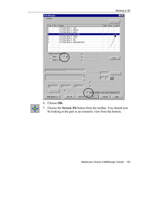 Working in 3D
Mastercam Version 9 Mill/Design Tutorial 135
6. Choose OK.
7. Choose the Screen–Fit button from the toolbar. You should now
be looking at the part in an isometric view from the bottom.
 