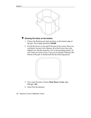 Chapter 7
136 Mastercam Version 9 Mill/Design Tutorial
Drawing the holes on the bottom
1. Choose the Z button and click anywhere on the bottom edge of
the part. The Z depth should be 120.000.
2. Switch the Gview to Top and fit the part in the screen. Since you
switched to System View–Bottom, all of the Gviews have also
flipped over, like the isometric view in the preceding picture. So
now when you select Gview–Top, you are actually looking at the
bottom of the part. It should look like the following picture.
3. Now create the holes. Choose Main Menu, Create, Arc,
Circ pt + dia.
4. Enter 5 for the diameter.
 