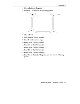 Working in 3D
Mastercam Version 9 Mill/Design Tutorial 137
5. Choose Relative, Midpoint.
6. Select arc 1 as shown in the following picture.
7. Choose Polar.
8. Enter 5 for the relative distance.
9. Enter 45 for the relative angle.
10. Repeat steps 5 through 8 for arc 2.
11. Enter 135 for the relative angle.
12. Repeat steps 5 through 8 for arc 3.
13. Enter 225 for the relative angle.
14. Repeat steps 5 through 8 for arc 4.
15. Enter 315 for the angle. The part should look like the following
picture.
1 2
4
3
 