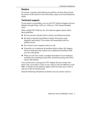 Introduction to Mastercam
Mastercam Version 9 Mill/Design Tutorial 3
Dealers
If you have a question about Mastercam and have not been able to locate
the answer in this tutorial or the online help, contact your local Mastercam
dealer.
Technical support
If your dealer is unavailable, you can call CNC Software Support Services
Monday through Friday, 8:00 a.m.–6:00 p.m., USA Eastern Standard
Time.
When calling CNC Software, Inc. for technical support, please follow
these guidelines:
Be sure you have already tried to contact your Mastercam dealer.
Be ready to describe the problem in detail. Write down what
happened, particularly if you cannot call immediately after the
problem occurs.
Be in front of your computer when you call.
If possible, try to duplicate the problem before calling. Our Support
Services technician may require you to duplicate the problem while
you are on the phone.
When you call, have ready a complete description of your hardware,
including your operating system (OS), central processing unit (CPU),
mouse, and memory.
You can also leave a message for CNC Support Services twenty-four
hours a day, seven days a week via our e-mail or web site addresses or the
BBS. A member of our technical support staff will return your e-mail or
call you on the next business day.
Keep the following information on hand in case you need to reach us:
 