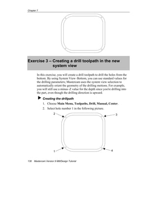 Chapter 7
138 Mastercam Version 9 Mill/Design Tutorial
Exercise 3 – Creating a drill toolpath in the new
system view
In this exercise, you will create a drill toolpath to drill the holes from the
bottom. By using System View–Bottom, you can use standard values for
the drilling parameters; Mastercam uses the system view selection to
automatically orient the geometry of the drilling motions. For example,
you will still use a minus–Z value for the depth since you're drilling into
the part, even though the drilling direction is upward.
Creating the drillpath
1. Choose Main Menu, Toolpaths, Drill, Manual, Center.
2. Select hole number 1 in the following picture.
1 4
2 3
 