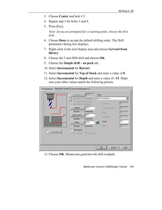 Working in 3D
Mastercam Version 9 Mill/Design Tutorial 139
3. Choose Center and hole # 2.
4. Repeat step 3 for holes 3 and 4.
5. Press [Esc].
Note: If you are prompted for a starting point, choose the first
hole.
6. Choose Done to accept the default drilling order. The Drill
parameters dialog box displays.
7. Right-click in the tool display area and choose Get tool from
library.
8. Choose the 5 mm HSS drill and choose OK.
9. Choose the Simple drill – no peck tab.
10. Select Incremental for Retract.
11. Select Incremental for Top of Stock and enter a value of 0.
12. Select Incremental for Depth and enter a value of –15. Make
sure your other values match the following picture.
13. Choose OK. Mastercam generates the drill toolpath.
 