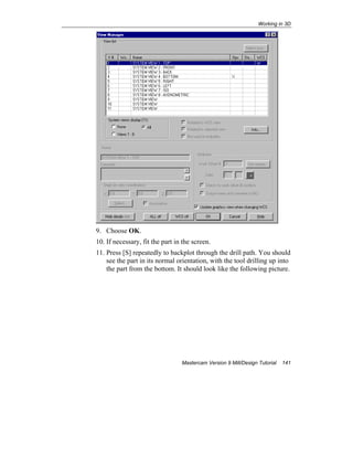 Working in 3D
Mastercam Version 9 Mill/Design Tutorial 141
9. Choose OK.
10. If necessary, fit the part in the screen.
11. Press [S] repeatedly to backplot through the drill path. You should
see the part in its normal orientation, with the tool drilling up into
the part from the bottom. It should look like the following picture.
 