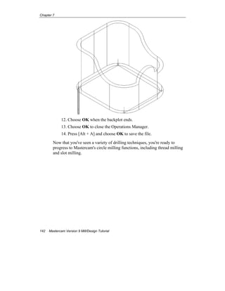 Chapter 7
142 Mastercam Version 9 Mill/Design Tutorial
12. Choose OK when the backplot ends.
13. Choose OK to close the Operations Manager.
14. Press [Alt + A] and choose OK to save the file.
Now that you've seen a variety of drilling techniques, you're ready to
progress to Mastercam's circle milling functions, including thread milling
and slot milling.
EOC
 