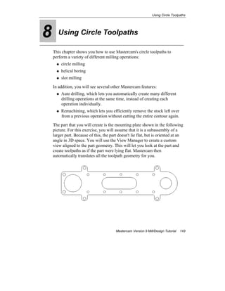 Using Circle Toolpaths
Mastercam Version 9 Mill/Design Tutorial 143
8 Using Circle Toolpaths
This chapter shows you how to use Mastercam's circle toolpaths to
perform a variety of different milling operations:
circle milling
helical boring
slot milling
In addition, you will see several other Mastercam features:
Auto drilling, which lets you automatically create many different
drilling operations at the same time, instead of creating each
operation individually.
Remachining, which lets you efficiently remove the stock left over
from a previous operation without cutting the entire contour again.
The part that you will create is the mounting plate shown in the following
picture. For this exercise, you will assume that it is a subassembly of a
larger part. Because of this, the part doesn't lie flat, but is oriented at an
angle in 3D space. You will use the View Manager to create a custom
view aligned to the part geometry. This will let you look at the part and
create toolpaths as if the part were lying flat. Mastercam then
automatically translates all the toolpath geometry for you.
 