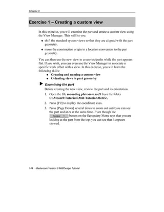 Chapter 8
144 Mastercam Version 9 Mill/Design Tutorial
Exercise 1 – Creating a custom view
In this exercise, you will examine the part and create a custom view using
the View Manager. This will let you:
shift the standard system views so that they are aligned with the part
geometry.
move the construction origin to a location convenient to the part
geometry.
You can then use the new view to create toolpaths while the part appears
flat. If you wish, you can even use the View Manager to associate a
specific work offset with a view. In this exercise, you will learn the
following skills:
Creating and naming a custom view
Orienting views to part geometry
Examining the part
Before creating the new view, review the part and its orientation.
1. Open the file mounting plate-mm.mc9 from the folder
C:Mcam9TutorialsMill TutorialMetric.
2. Press [F9] to display the coordinate axes.
3. Press [Page Down] several times to zoom out until you can see
the part and axes at the same time. Even though the
button on the Secondary Menu says that you are
looking at the part from the top, you can see that it appears
skewed.
 