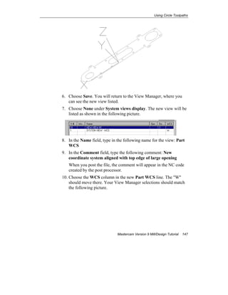 Using Circle Toolpaths
Mastercam Version 9 Mill/Design Tutorial 147
6. Choose Save. You will return to the View Manager, where you
can see the new view listed.
7. Choose None under System views display. The new view will be
listed as shown in the following picture.
8. In the Name field, type in the following name for the view: Part
WCS
9. In the Comment field, type the following comment: New
coordinate system aligned with top edge of large opening
When you post the file, the comment will appear in the NC code
created by the post processor.
10. Choose the WCS column in the new Part WCS line. The "W"
should move there. Your View Manager selections should match
the following picture.
 