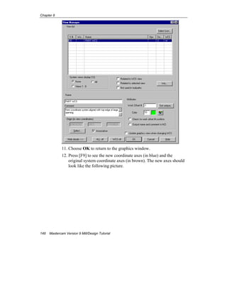 Chapter 8
148 Mastercam Version 9 Mill/Design Tutorial
11. Choose OK to return to the graphics window.
12. Press [F9] to see the new coordinate axes (in blue) and the
original system coordinate axes (in brown). The new axes should
look like the following picture.
 
