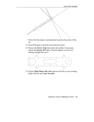 Using Circle Toolpaths
Mastercam Version 9 Mill/Design Tutorial 149
Notice that the origin is automatically located at the center of the
arc.
13. Press [F9] again to clear the axes from the screen.
14. Choose the Gview–Top button from the toolbar. If necessary,
choose the Screen–Fit button. The part appears as if you are
looking straight down on it.
15. Choose Main Menu, File, Save and save the file to your working
folder with the name new wcs.mc9.
 