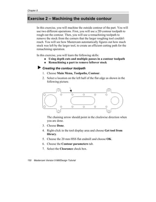Chapter 8
150 Mastercam Version 9 Mill/Design Tutorial
Exercise 2 – Machining the outside contour
In this exercise, you will machine the outside contour of the part. You will
use two different operations. First, you will use a 2D contour toolpath to
rough out the contour. Then, you will use a remachining toolpath to
remove the stock from the corners that the larger roughing tool couldn't
reach. You will see how Mastercam automatically figures out how much
stock was left by the larger tool, to create an efficient cutting path for the
remachining operation.
In this exercise, you will learn the following skills:
Using depth cuts and multiple passes in a contour toolpath
Remachining a part to remove leftover stock
Creating the contour toolpath
1. Choose Main Menu, Toolpaths, Contour.
2. Select a location on the left half of the flat edge as shown in the
following picture.
The chaining arrow should point in the clockwise direction when
you are done.
3. Choose Done.
4. Right-click in the tool display area and choose Get tool from
library.
5. Choose the 20 mm HSS flat endmill and choose OK.
6. Choose the Contour parameters tab.
7. Select the Clearance check box.
 