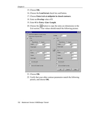Chapter 8
152 Mastercam Version 9 Mill/Design Tutorial
15. Choose OK.
16. Choose the Lead in/out check box and button.
17. Choose Enter/exit at midpoint in closed contours.
18. Enter an Overlap value of 5.
19. Enter 0 for Entry–Line–Length.
20. Choose the button to copy the entry arc dimensions to the
Exit section. Your values should match the following picture.
21. Choose OK.
22. Verify that your other contour parameters match the following
picture, and choose OK.
 