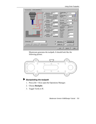 Using Circle Toolpaths
Mastercam Version 9 Mill/Design Tutorial 153
Mastercam generates the toolpath. It should look like the
following picture.
Backplotting the toolpath
1. Press [Alt + O] to open the Operations Manager.
2. Choose Backplot.
3. Toggle Verify to Y.
 