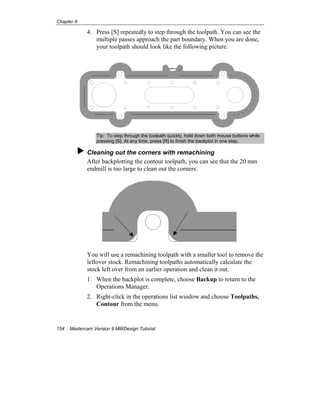 Chapter 8
154 Mastercam Version 9 Mill/Design Tutorial
4. Press [S] repeatedly to step through the toolpath. You can see the
multiple passes approach the part boundary. When you are done,
your toolpath should look like the following picture.
Tip: To step through the toolpath quickly, hold down both mouse buttons while
pressing [S]. At any time, press [R] to finish the backplot in one step.
Cleaning out the corners with remachining
After backplotting the contour toolpath, you can see that the 20 mm
endmill is too large to clean out the corners.
You will use a remachining toolpath with a smaller tool to remove the
leftover stock. Remachining toolpaths automatically calculate the
stock left over from an earlier operation and clean it out.
1. When the backplot is complete, choose Backup to return to the
Operations Manager.
2. Right-click in the operations list window and choose Toolpaths,
Contour from the menu.
 