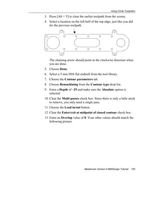 Using Circle Toolpaths
Mastercam Version 9 Mill/Design Tutorial 155
3. Press [Alt + T] to clear the earlier toolpath from the screen.
4. Select a location on the left half of the top edge, just like you did
for the previous toolpath.
The chaining arrow should point in the clockwise direction when
you are done.
5. Choose Done.
6. Select a 5 mm HSS flat endmill from the tool library.
7. Choose the Contour parameters tab.
8. Choose Remachining from the Contour type drop list.
9. Enter a Depth of –25 and make sure the Absolute option is
selected.
10. Clear the Multi passes check box. Since there is only a little stock
to remove, you only need a single pass.
11. Choose the Lead in/out button.
12. Clear the Enter/exit at midpoint of closed contour check box.
13. Enter an Overlap value of 0. Your other values should match the
following picture.
 