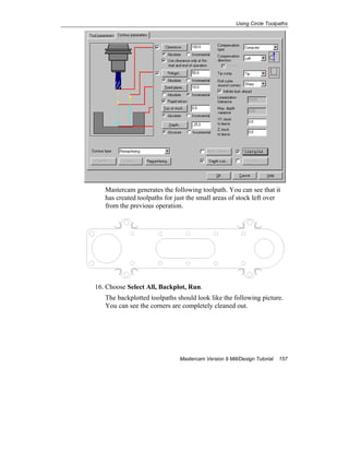Using Circle Toolpaths
Mastercam Version 9 Mill/Design Tutorial 157
Mastercam generates the following toolpath. You can see that it
has created toolpaths for just the small areas of stock left over
from the previous operation.
16. Choose Select All, Backplot, Run.
The backplotted toolpaths should look like the following picture.
You can see the corners are completely cleaned out.
 