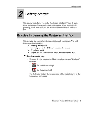 Getting Started
Mastercam Version 9 Mill/Design Tutorial 5
2 Getting Started
This chapter introduces you to the Mastercam interface. You will learn
about some major Mastercam features, create and delete some simple
geometry, learn how to access the online reference material, and save
files.
Exercise 1 – Learning the Mastercam interface
This exercise shows you how to navigate through Mastercam. You will
learn the following skills:
Starting Mastercam
Learning about the different areas on the screen
Creating a point
Displaying the construction origin and coordinate axes
Starting Mastercam
1. Double-click the appropriate Mastercam icon on your Windows®
desktop:
for Mastercam Design
for Mastercam Mill
The following picture shows you some of the main features of the
Mastercam workspace.
 