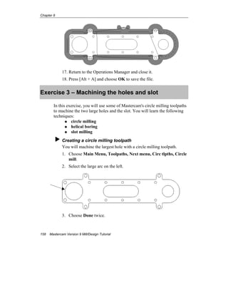 Chapter 8
158 Mastercam Version 9 Mill/Design Tutorial
17. Return to the Operations Manager and close it.
18. Press [Alt + A] and choose OK to save the file.
Exercise 3 – Machining the holes and slot
In this exercise, you will use some of Mastercam's circle milling toolpaths
to machine the two large holes and the slot. You will learn the following
techniques:
circle milling
helical boring
slot milling
Creating a circle milling toolpath
You will machine the largest hole with a circle milling toolpath.
1. Choose Main Menu, Toolpaths, Next menu, Circ tlpths, Circle
mill.
2. Select the large arc on the left.
3. Choose Done twice.
 
