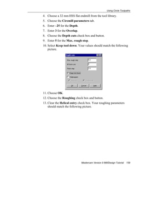 Using Circle Toolpaths
Mastercam Version 9 Mill/Design Tutorial 159
4. Choose a 32 mm HSS flat endmill from the tool library.
5. Choose the Circmill parameters tab.
6. Enter –25 for the Depth.
7. Enter 3 for the Overlap.
8. Choose the Depth cuts check box and button.
9. Enter 5 for the Max. rough step.
10. Select Keep tool down. Your values should match the following
picture.
11. Choose OK.
12. Choose the Roughing check box and button.
13. Clear the Helical entry check box. Your roughing parameters
should match the following picture.
 