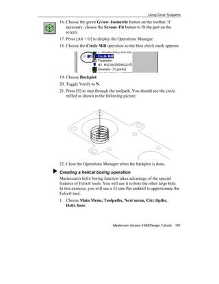 Using Circle Toolpaths
Mastercam Version 9 Mill/Design Tutorial 161
16. Choose the green Gview–Isometric button on the toolbar. If
necessary, choose the Screen–Fit button to fit the part on the
screen.
17. Press [Alt + O] to display the Operations Manager.
18. Choose the Circle Mill operation so the blue check mark appears.
19. Choose Backplot.
20. Toggle Verify to N.
21. Press [S] to step through the toolpath. You should see the circle
milled as shown in the following picture.
22. Close the Operations Manager when the backplot is done.
Creating a helical boring operation
Mastercam's helix boring function takes advantage of the special
features of Felix® tools. You will use it to bore the other large hole.
In this exercise, you will use a 32 mm flat endmill to approximate the
Felix® tool.
1. Choose Main Menu, Toolpaths, Next menu, Circ tlpths,
Helix bore.
 