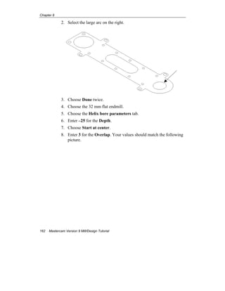 Chapter 8
162 Mastercam Version 9 Mill/Design Tutorial
2. Select the large arc on the right.
3. Choose Done twice.
4. Choose the 32 mm flat endmill.
5. Choose the Helix bore parameters tab.
6. Enter –25 for the Depth.
7. Choose Start at center.
8. Enter 3 for the Overlap. Your values should match the following
picture.
 
