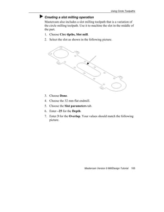 Using Circle Toolpaths
Mastercam Version 9 Mill/Design Tutorial 165
Creating a slot milling operation
Mastercam also includes a slot milling toolpath that is a variation of
the circle milling toolpath. Use it to machine the slot in the middle of
the part.
1. Choose Circ tlpths, Slot mill.
2. Select the slot as shown in the following picture.
3. Choose Done.
4. Choose the 32 mm flat endmill.
5. Choose the Slot parameters tab.
6. Enter –25 for the Depth.
7. Enter 3 for the Overlap. Your values should match the following
picture.
 