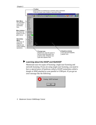 Chapter 2
6 Mastercam Version 9 Mill/Design Tutorial
Learning about the HASP and NetHASP
Mastercam uses two types of licensing: single-user licensing and
network licensing. If you are using single-user licensing, you need to
have a special piece of hardware called a HASP (sometimes called a
dongle or SIM) attached to your parallel or USB port. If you get an
error message like the following:
Toolbar
Each button is a shortcut to a common menu command.
Hold the cursor over a button to see what it does.
Main Menu
You will select
most of your
commands
here.
Menu buttons
Use these two
buttons to navi-
gate menus.
Secondary
Menu
Use these 10
buttons to
organize and
control drafting
operations
Prompt area
Mastercam uses this space to
tell you what information you
need to enter. Whatever you
type also appears here.
Graphics window
Your part and toolpaths
appear here.
 
