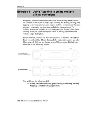 Chapter 8
168 Mastercam Version 9 Mill/Design Tutorial
Exercise 4 – Using Auto drill to create multiple
drilling operations
Frequently you need to combine several different drilling operations on
the same set of holes; for example, spot drilling, pre-drilling, drilling, and
tapping. In previous chapters, you created multiple operations on the same
geometry by copying one operation and editing its parameters. For
drilling, Mastercam includes an even more powerful feature called Auto
drilling. It lets you create a complete series of drilling operations from
within a single dialog box.
In this exercise, you will use Auto drilling twice to drill two sets of holes.
First, you will drill the 12 mm through holes on the part corners and tabs.
Then, you will drill and tap the two rows of 10 mm holes. The holes are
identified in the following picture.
You will learn the following skill:
Using Auto drill to create spot drilling, pre-drilling, drilling,
tapping, and chamfering operations
12 mm holes
10 mm holes
 