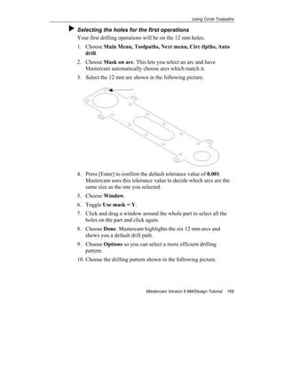 Using Circle Toolpaths
Mastercam Version 9 Mill/Design Tutorial 169
Selecting the holes for the first operations
Your first drilling operations will be on the 12 mm holes.
1. Choose Main Menu, Toolpaths, Next menu, Circ tlpths, Auto
drill.
2. Choose Mask on arc. This lets you select an arc and have
Mastercam automatically choose arcs which match it.
3. Select the 12 mm arc shown in the following picture.
4. Press [Enter] to confirm the default tolerance value of 0.001.
Mastercam uses this tolerance value to decide which arcs are the
same size as the one you selected.
5. Choose Window.
6. Toggle Use mask = Y.
7. Click and drag a window around the whole part to select all the
holes on the part and click again.
8. Choose Done. Mastercam highlights the six 12 mm arcs and
shows you a default drill path.
9. Choose Options so you can select a more efficient drilling
pattern.
10. Choose the drilling pattern shown in the following picture.
 